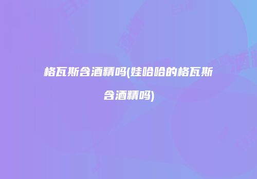 格瓦斯含酒精吗(娃哈哈的格瓦斯含酒精吗)