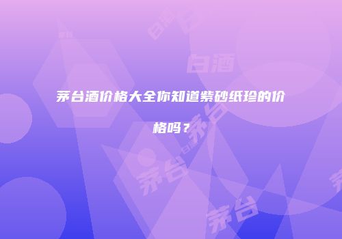 茅台酒价格大全你知道紫砂纸珍的价格吗？