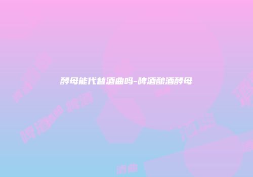 酵母能代替酒曲吗-啤酒酿酒酵母