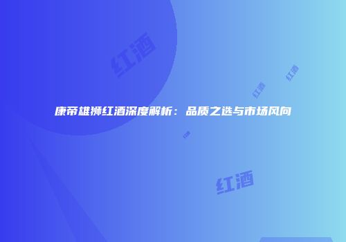 康帝雄狮红酒深度解析：品质之选与市场风向