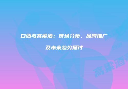 白酒与高粱酒：市场分析、品牌推广及未来趋势探讨