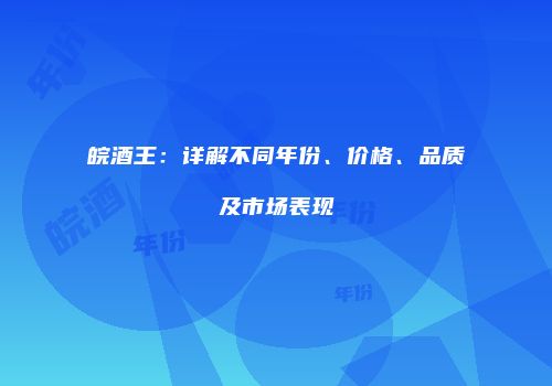 皖酒王：详解不同年份、价格、品质及市场表现
