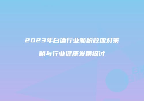 2023年白酒行业新税政应对策略与行业健康发展探讨