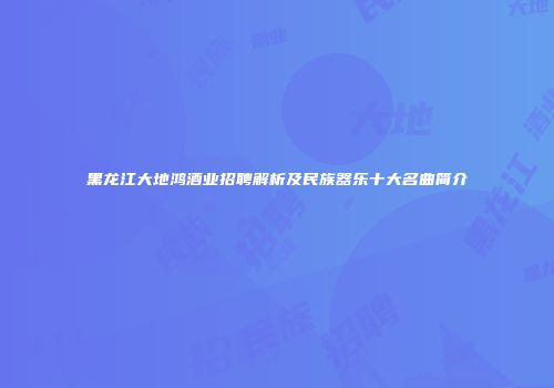黑龙江大地鸿酒业招聘解析及民族器乐十大名曲简介