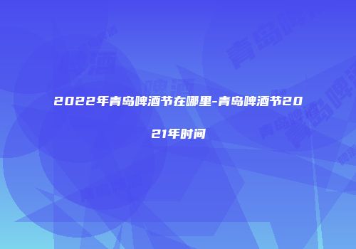2022年青岛啤酒节在哪里-青岛啤酒节2021年时间