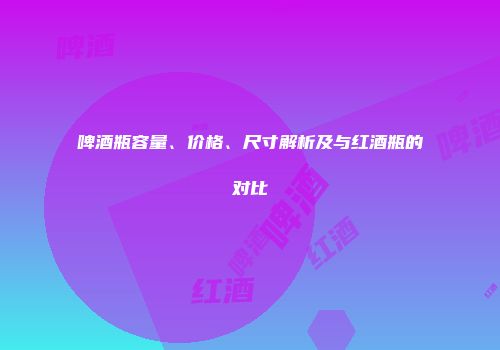 啤酒瓶容量、价格、尺寸解析及与红酒瓶的对比