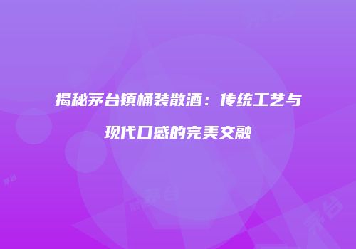 揭秘茅台镇桶装散酒：传统工艺与现代口感的完美交融