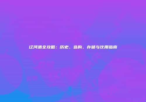 辽河酒全攻略：历史、选购、存储与饮用指南