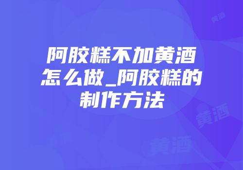 阿胶糕不加黄酒怎么做_阿胶糕的制作方法