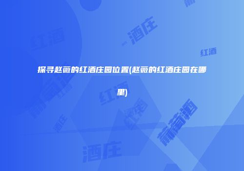 探寻赵薇的红酒庄园位置(赵薇的红酒庄园在哪里)