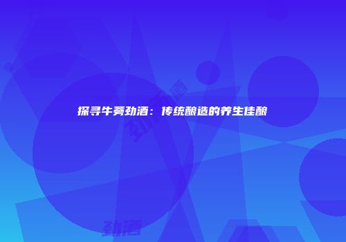 探寻牛蒡劲酒：传统酿造的养生佳酿