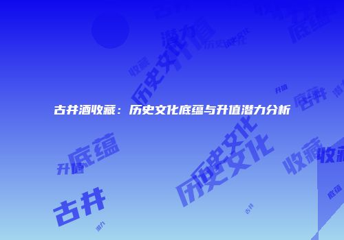 古井酒收藏：历史文化底蕴与升值潜力分析