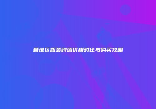 各地区瓶装啤酒价格对比与购买攻略