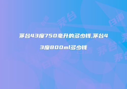 茅台43度750毫升的多少钱,茅台43度800ml多少钱
