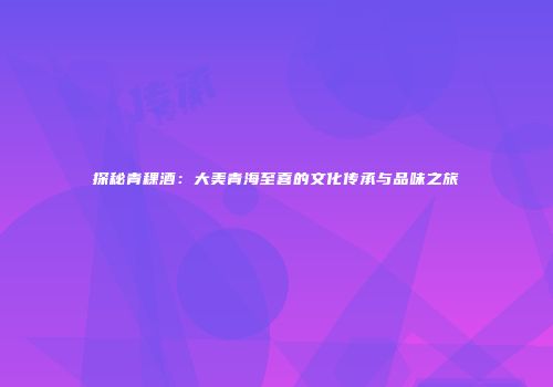 探秘青稞酒：大美青海至喜的文化传承与品味之旅