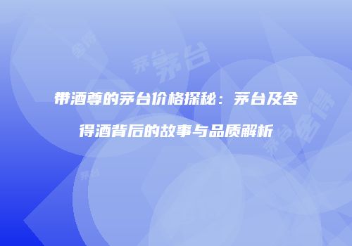 带酒尊的茅台价格探秘：茅台及舍得酒背后的故事与品质解析