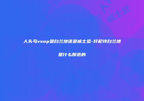 人头马vsop是白兰地还是威士忌-轩尼诗白兰地是什么酿造的