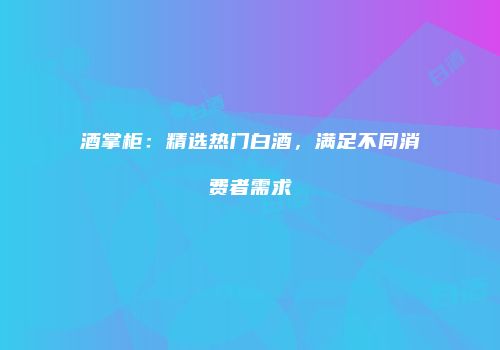 酒掌柜：精选热门白酒，满足不同消费者需求