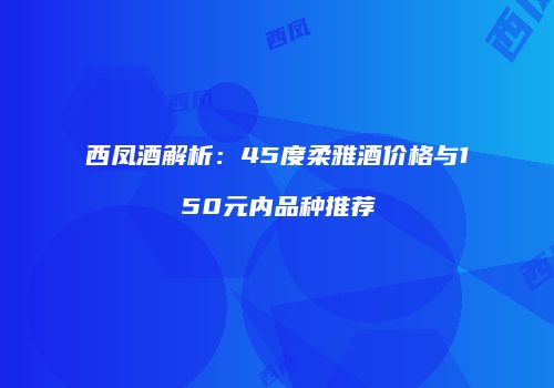 西凤酒解析：45度柔雅酒价格与150元内品种推荐