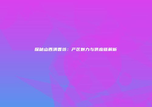 探秘山西清香坊：产区魅力与供应链解析