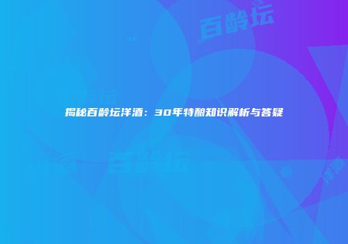 揭秘百龄坛洋酒：30年特酿知识解析与答疑