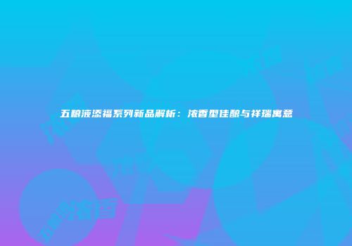 五粮液添福系列新品解析：浓香型佳酿与祥瑞寓意