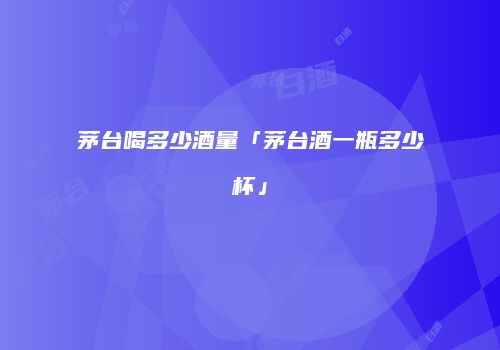 茅台喝多少酒量「茅台酒一瓶多少杯」