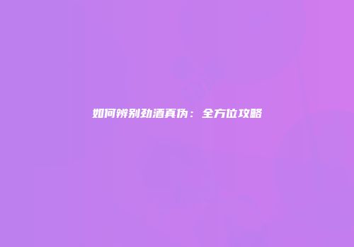 如何辨别劲酒真伪：全方位攻略