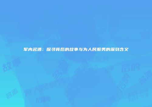 军内名酒：探寻背后的故事与为人民服务的深刻含义