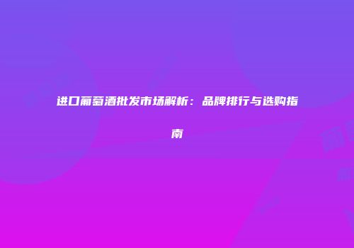 进口葡萄酒批发市场解析：品牌排行与选购指南