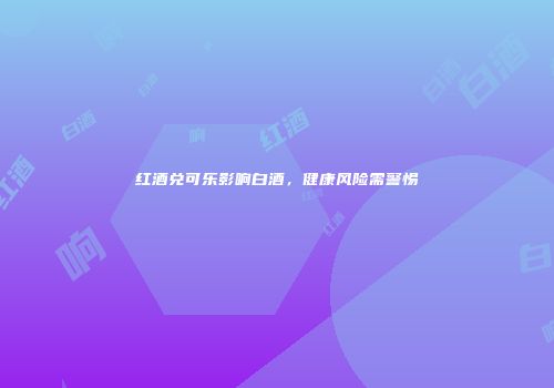 红酒兑可乐影响白酒，健康风险需警惕