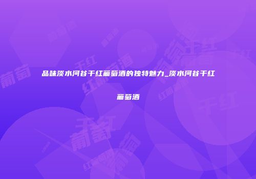 品味淡水河谷干红葡萄酒的独特魅力_淡水河谷干红葡萄酒