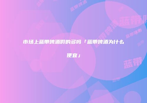 市场上蓝带啤酒假的多吗「蓝带啤酒为什么便宜」