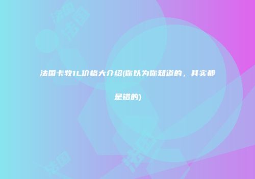 法国卡牧1L价格大介绍(你以为你知道的，其实都是错的)