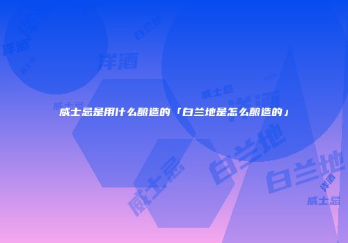 威士忌是用什么酿造的「白兰地是怎么酿造的」