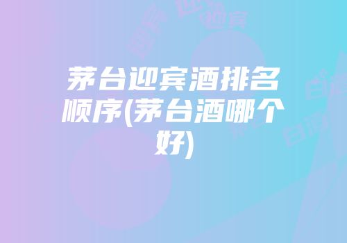茅台迎宾酒排名顺序(茅台酒哪个好)