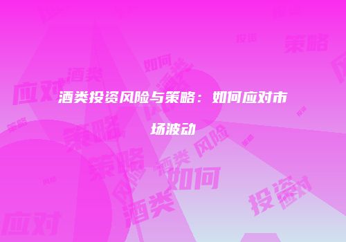 酒类投资风险与策略：如何应对市场波动