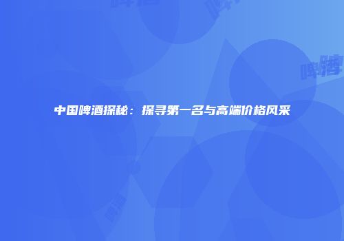 中国啤酒探秘：探寻第一名与高端价格风采