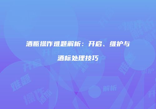 酒瓶操作难题解析：开启、维护与酒标处理技巧