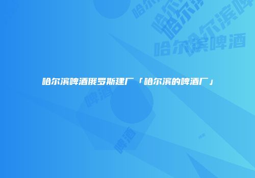 哈尔滨啤酒俄罗斯建厂「哈尔滨的啤酒厂」