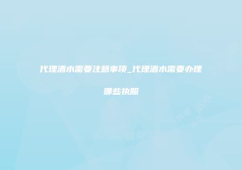 代理酒水需要注意事项_代理酒水需要办理哪些执照