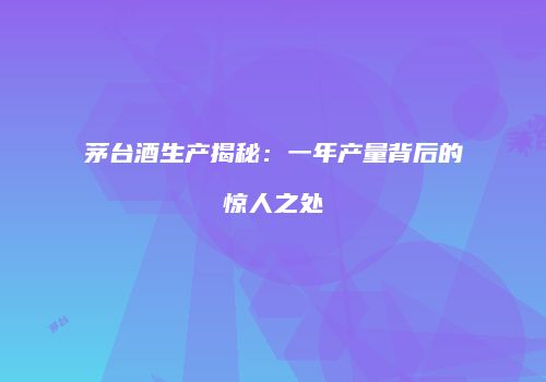 茅台酒生产揭秘：一年产量背后的惊人之处
