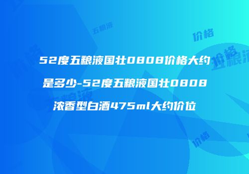 52度五粮液国壮0808价格大约是多少-52度五粮液国壮0808浓香型白酒475ml大约价位