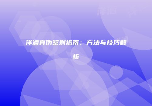 洋酒真伪鉴别指南：方法与技巧解析