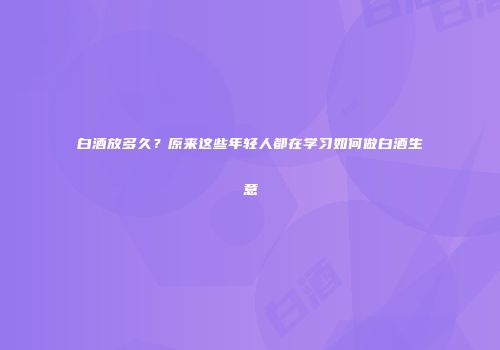 白酒放多久？原来这些年轻人都在学习如何做白酒生意