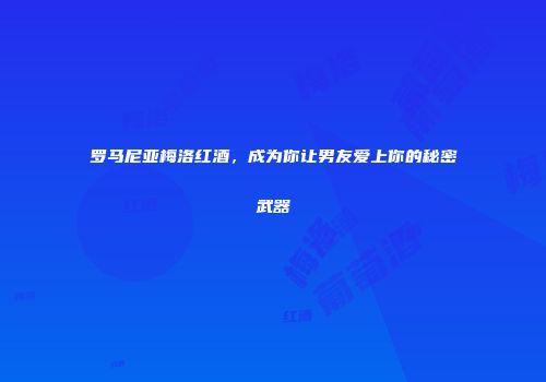罗马尼亚梅洛红酒，成为你让男友爱上你的秘密武器