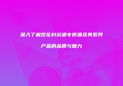 深入了解杏花村汾酒专供酒及其系列产品的品质与魅力