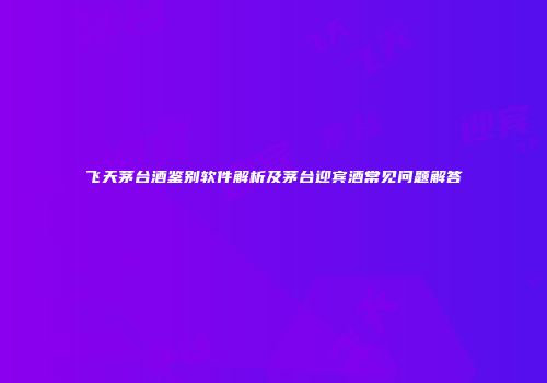 飞天茅台酒鉴别软件解析及茅台迎宾酒常见问题解答