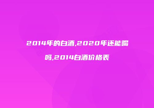 2014年的白酒,2020年还能喝吗,2014白酒价格表