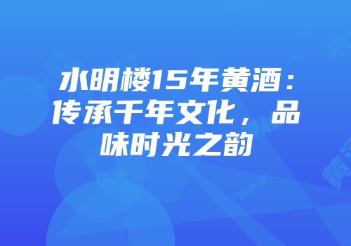水明楼15年黄酒：传承千年文化，品味时光之韵